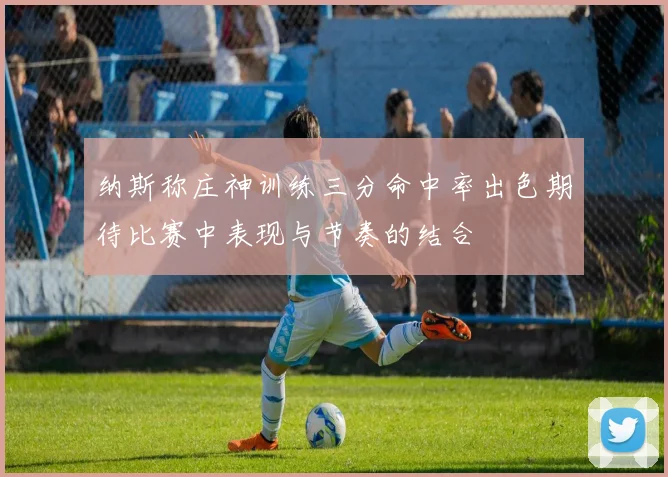 纳斯称庄神训练三分命中率出色期待比赛中表现与节奏的结合