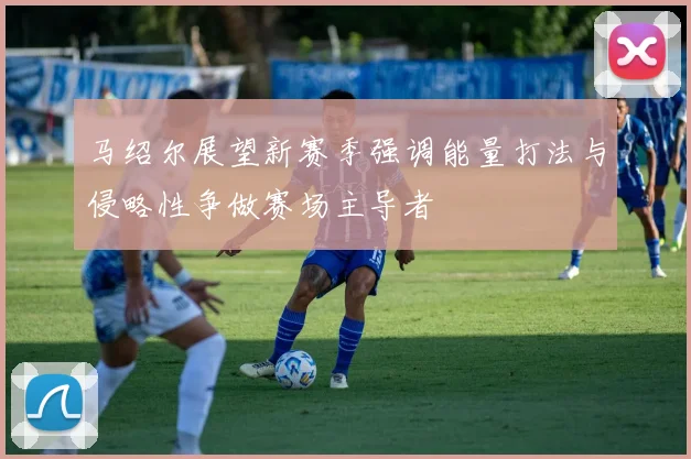 马绍尔展望新赛季强调能量打法与侵略性争做赛场主导者