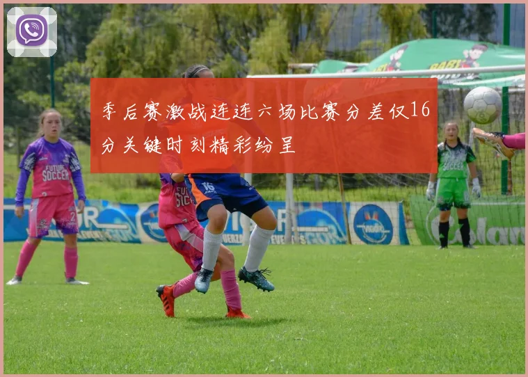 季后赛激战连连六场比赛分差仅16分关键时刻精彩纷呈