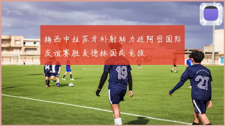 梅西中柱苏牙补射助力迈阿密国际友谊赛胜麦德林国民竞技