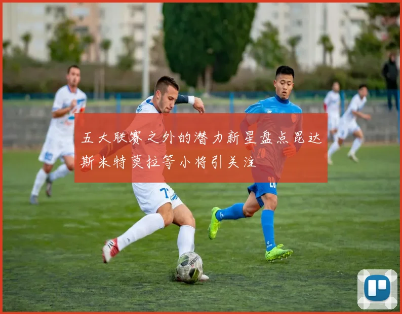 五大联赛之外的潜力新星盘点昆达斯米特莫拉等小将引关注