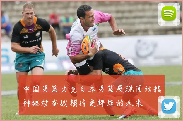 中国男篮力克日本男篮展现团结精神继续奋战期待更辉煌的未来