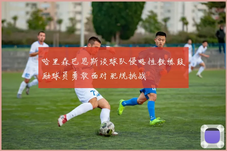 哈里森巴恩斯谈球队侵略性教练鼓励球员勇敢面对犯规挑战